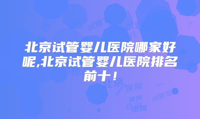 北京试管婴儿医院哪家好呢,北京试管婴儿医院排名前十!