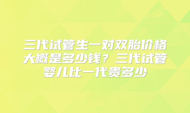 三代试管生一对双胎价格大概是多少钱？三代试管婴儿比一代贵多少