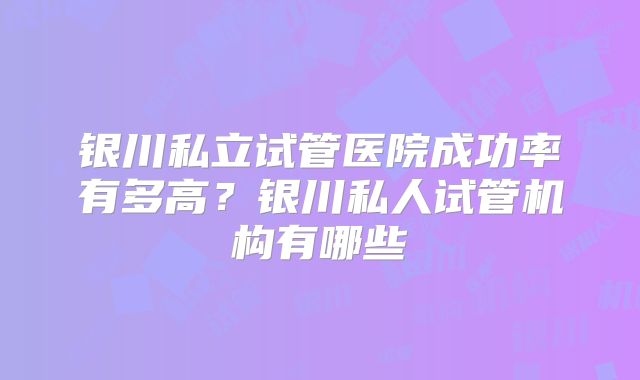 银川私立试管医院成功率有多高?银川私人试管机构有哪些