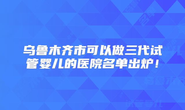 乌鲁木齐市可以做三代试管婴儿的医院名单出炉！