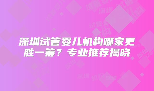 深圳试管婴儿机构哪家更胜一筹?专业推荐揭晓
