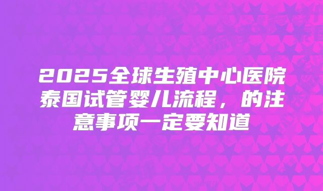 2025全球生殖中心医院泰国试管婴儿流程，的注意事项一定要知道