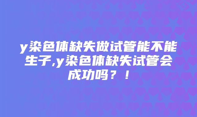 y染色体缺失做试管能不能生子,y染色体缺失试管会成功吗？！