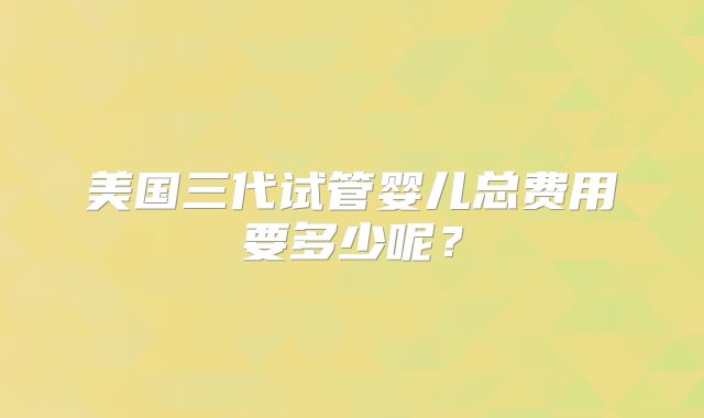 美国三代试管婴儿总费用要多少呢？