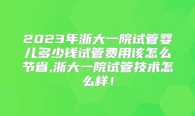 2023年浙大一院试管婴儿多少钱试管费用该怎么节省,浙大一院试管技术怎么样！
