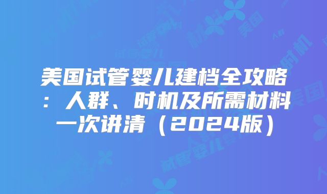 美国试管婴儿建档全攻略：人群、时机及所需材料一次讲清（2024版）