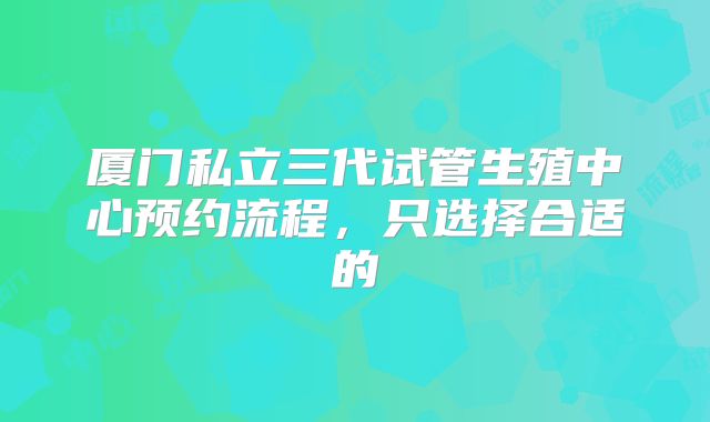 厦门私立三代试管生殖中心预约流程，只选择合适的