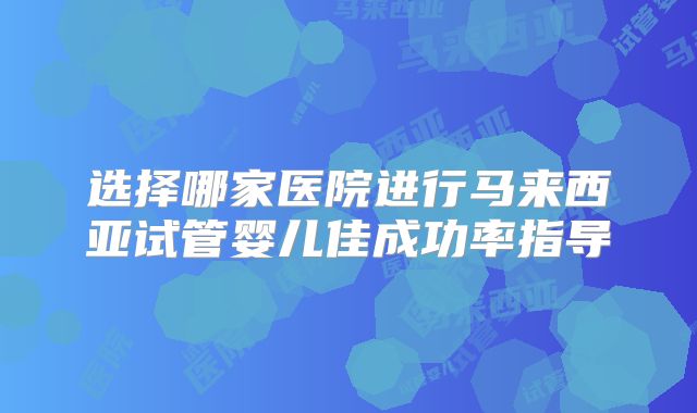 选择哪家医院进行马来西亚试管婴儿佳成功率指导