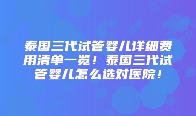 泰国三代试管婴儿详细费用清单一览！泰国三代试管婴儿怎么选对医院！