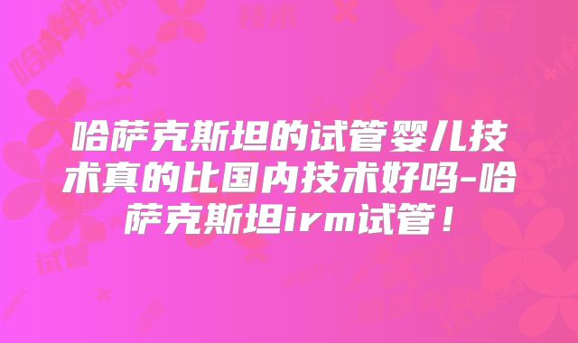 哈萨克斯坦的试管婴儿技术真的比国内技术好吗-哈萨克斯坦irm试管！