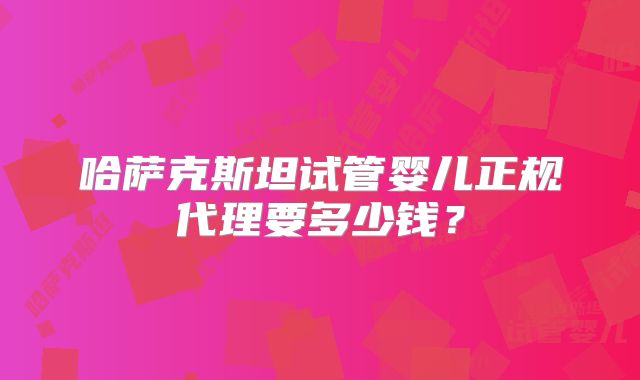 哈萨克斯坦试管婴儿正规代理要多少钱？