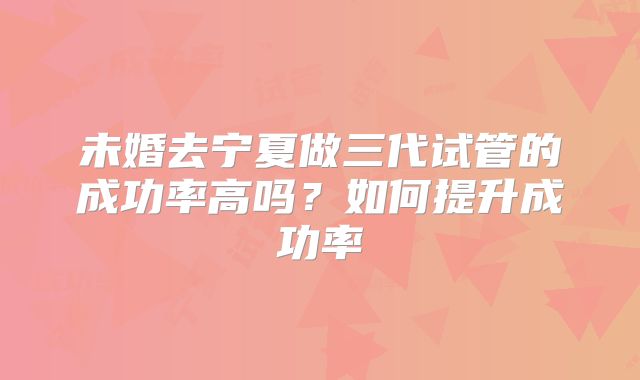 未婚去宁夏做三代试管的成功率高吗？如何提升成功率