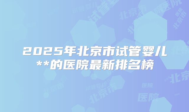 2025年北京市试管婴儿**的医院最新排名榜