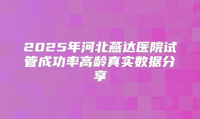 2025年河北燕达医院试管成功率高龄真实数据分享