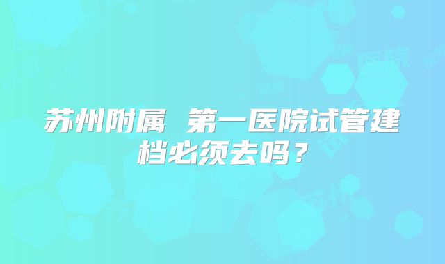 苏州附属 第一医院试管建档必须去吗?