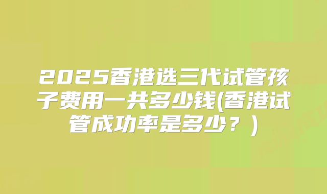2025香港选三代试管孩子费用一共多少钱(香港试管成功率是多少？)