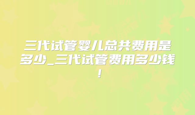 三代试管婴儿总共费用是多少_三代试管费用多少钱！