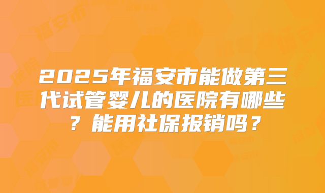 2025年福安市能做第三代试管婴儿的医院有哪些？能用社保报销吗？