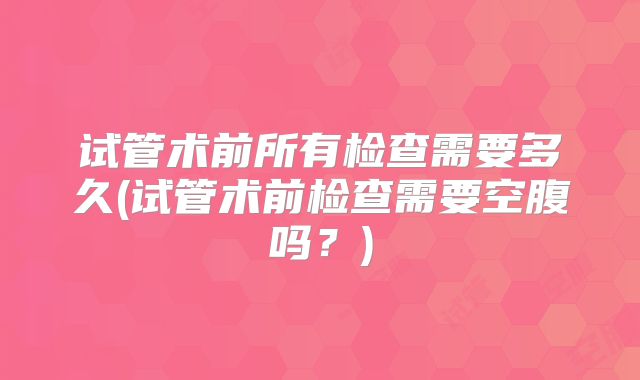 试管术前所有检查需要多久(试管术前检查需要空腹吗？)