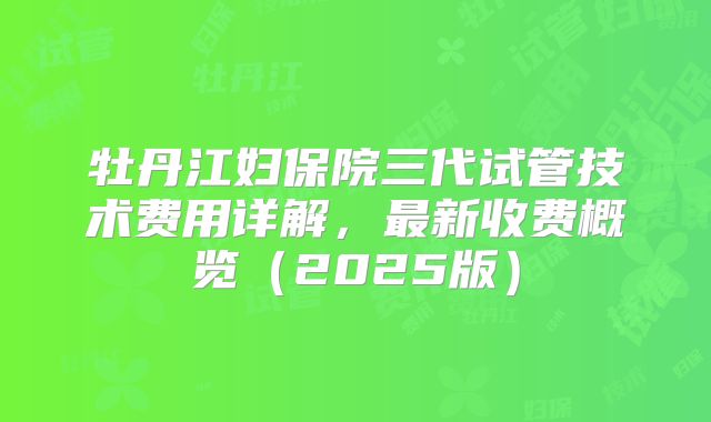 牡丹江妇保院三代试管技术费用详解,最新收费概览(2025版)