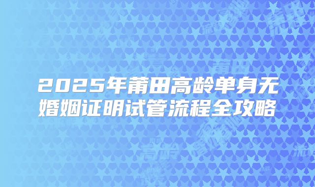 2025年莆田高龄单身无婚姻证明试管流程全攻略