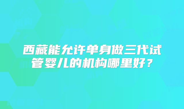 西藏能允许单身做三代试管婴儿的机构哪里好？