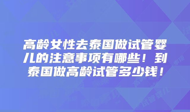 高龄女性去泰国做试管婴儿的注意事项有哪些！到泰国做高龄试管多少钱！