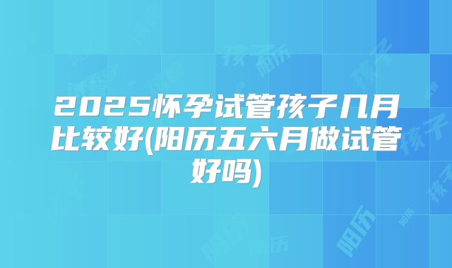 2025怀孕试管孩子几月比较好(阳历五六月做试管好吗)