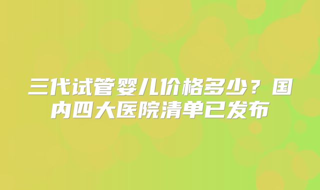 三代试管婴儿价格多少?国内四大医院清单已发布