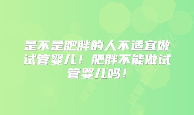 是不是肥胖的人不适宜做试管婴儿！肥胖不能做试管婴儿吗！