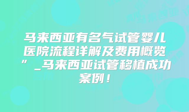 马来西亚有名气试管婴儿医院流程详解及费用概览”_马来西亚试管移植成功案例！