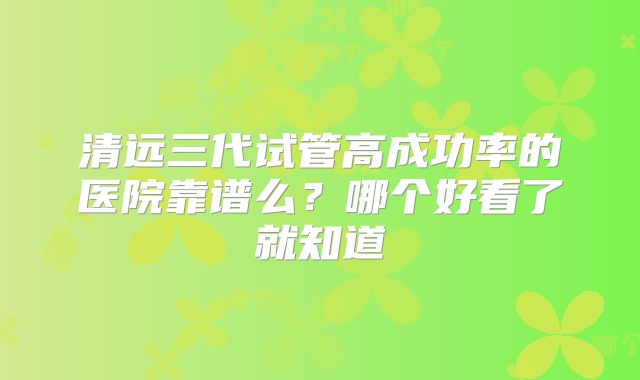 清远三代试管高成功率的医院靠谱么?哪个好看了就知道