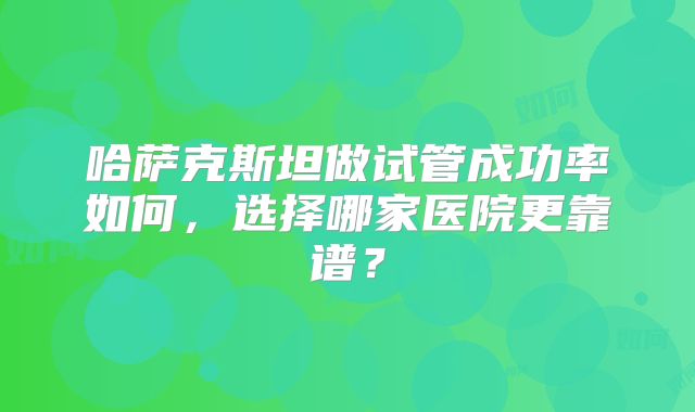 哈萨克斯坦做试管成功率如何，选择哪家医院更靠谱？