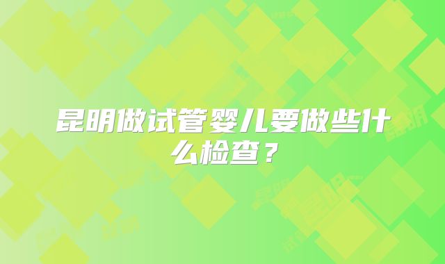 昆明做试管婴儿要做些什么检查？