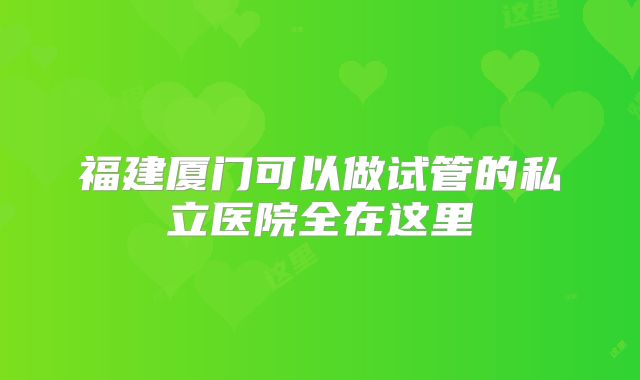 福建厦门可以做试管的私立医院全在这里