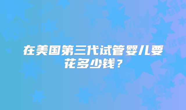 在美国第三代试管婴儿要花多少钱？