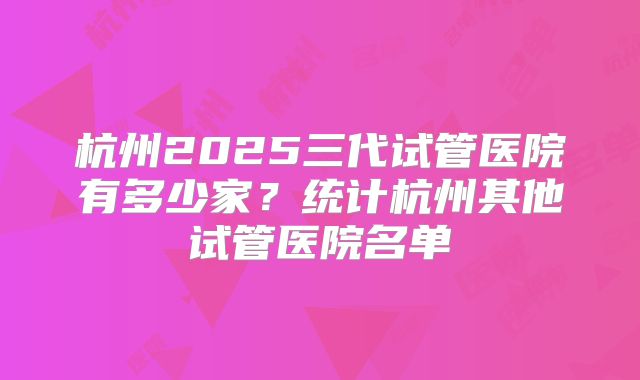 杭州2025三代试管医院有多少家？统计杭州其他试管医院名单
