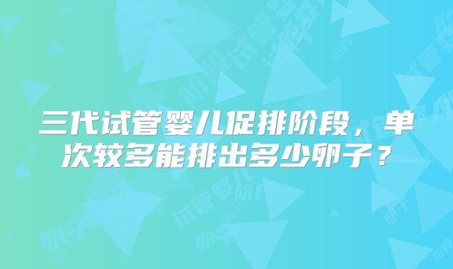 三代试管婴儿促排阶段，单次较多能排出多少卵子？