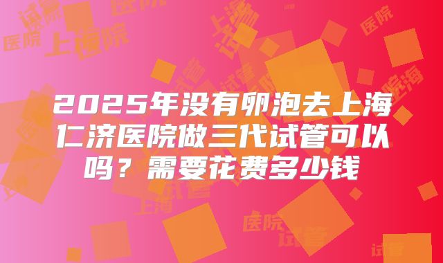2025年没有卵泡去上海仁济医院做三代试管可以吗？需要花费多少钱