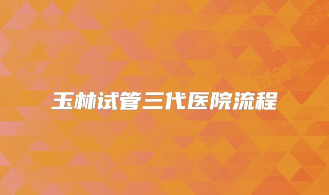 玉林试管三代医院流程