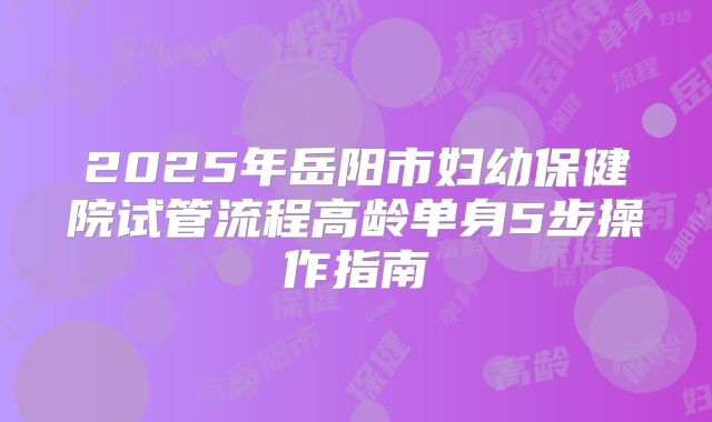 2025年岳阳市妇幼保健院试管流程高龄单身5步操作指南