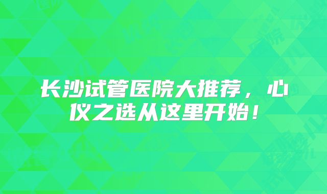 长沙试管医院大推荐，心仪之选从这里开始！