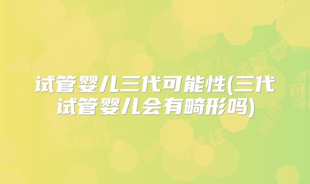 试管婴儿三代可能性(三代试管婴儿会有畸形吗)