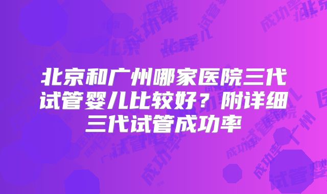北京和广州哪家医院三代试管婴儿比较好？附详细三代试管成功率