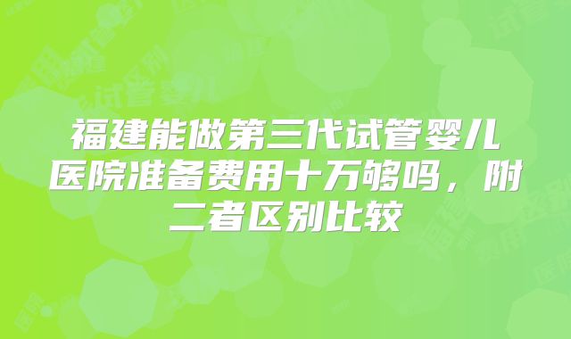 福建能做第三代试管婴儿医院准备费用十万够吗,附二者区别比较