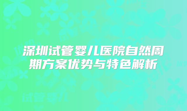 深圳试管婴儿医院自然周期方案优势与特色解析