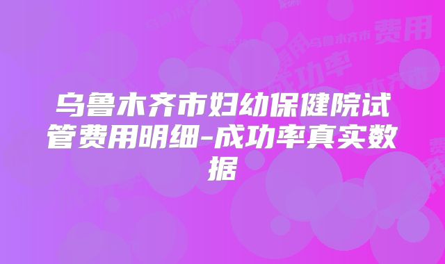 乌鲁木齐市妇幼保健院试管费用明细-成功率真实数据