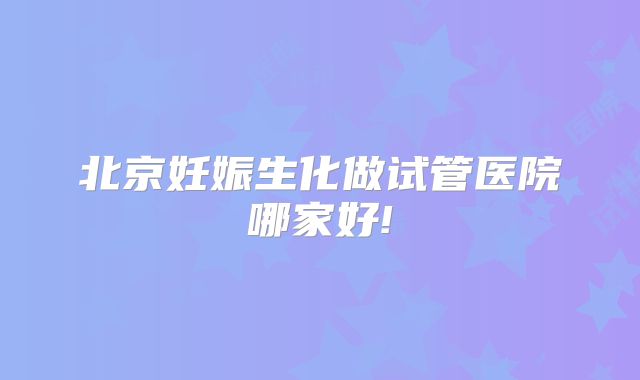 北京妊娠生化做试管医院哪家好!
