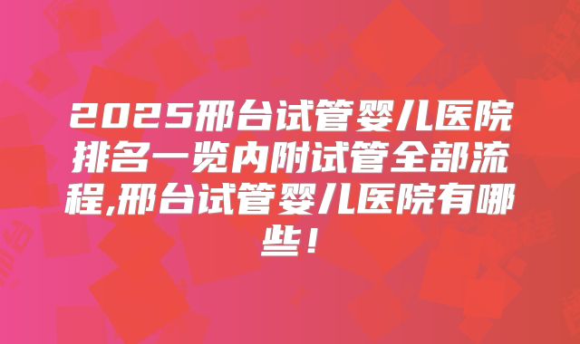 2025邢台试管婴儿医院排名一览内附试管全部流程,邢台试管婴儿医院有哪些!