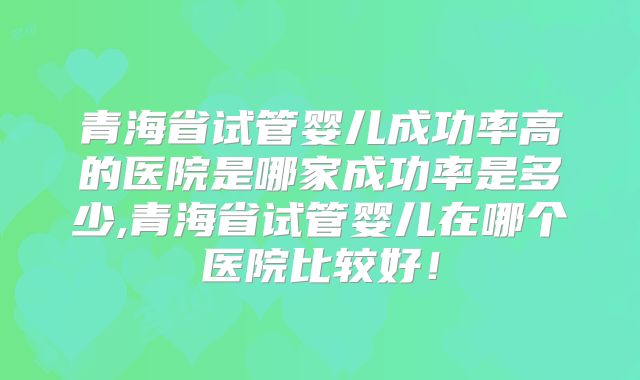 青海省试管婴儿成功率高的医院是哪家成功率是多少,青海省试管婴儿在哪个医院比较好！